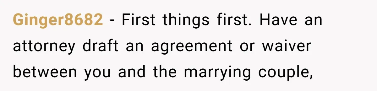 Ginger8682 − First things first. Have an attorney draft an agreement or waiver between you and the marrying couple,