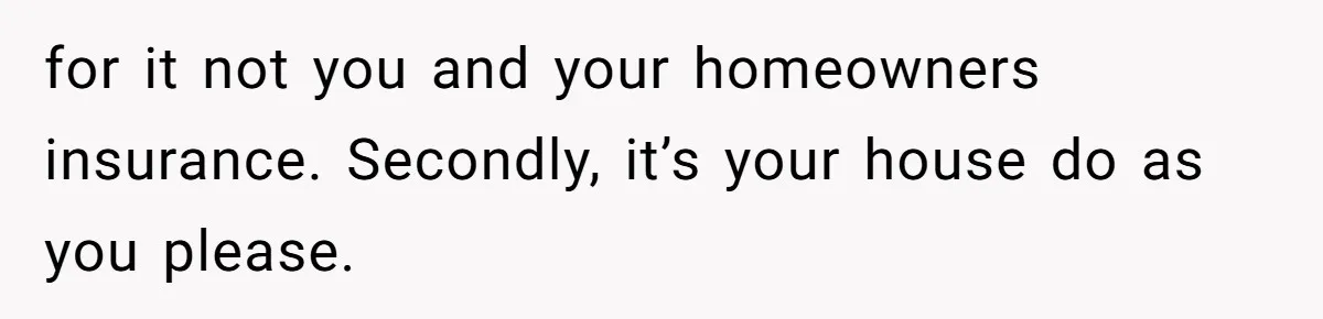 for it not you and your homeowners insurance. Secondly, it’s your house do as you please.