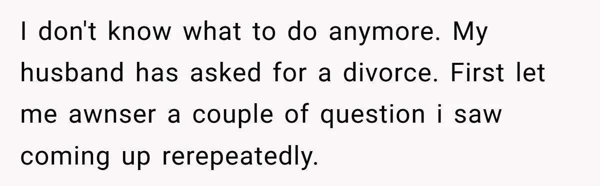 I don't know what to do anymore. My husband has asked for a divorce. First let me awnser a couple of question i saw coming up rerepeatedly.