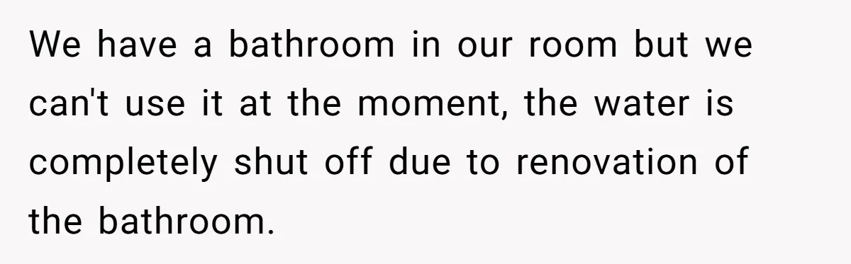 We have a bathroom in our room but we can't use it at the moment, the water is completely shut off due to renovation of the bathroom.
