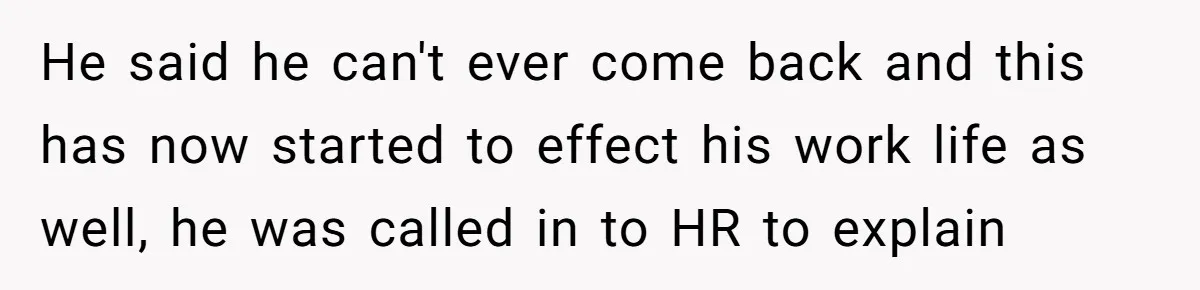 He said he can't ever come back and this has now started to effect his work life as well, he was called in to HR to explain