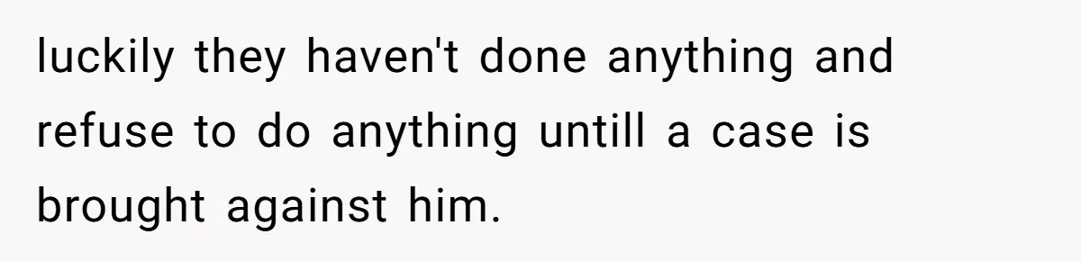 luckily they haven't done anything and refuse to do anything untill a case is brought against him.