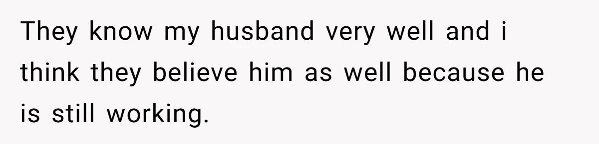 They know my husband very well and i think they believe him as well because he is still working.