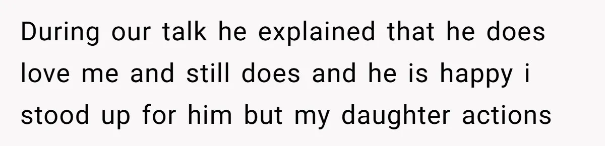 During our talk he explained that he does love me and still does and he is happy i stood up for him but my daughter actions
