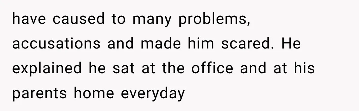 have caused to many problems, accusations and made him scared. He explained he sat at the office and at his parents home everyday
