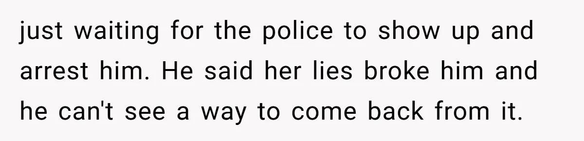 just waiting for the police to show up and arrest him. He said her lies broke him and he can't see a way to come back from it.