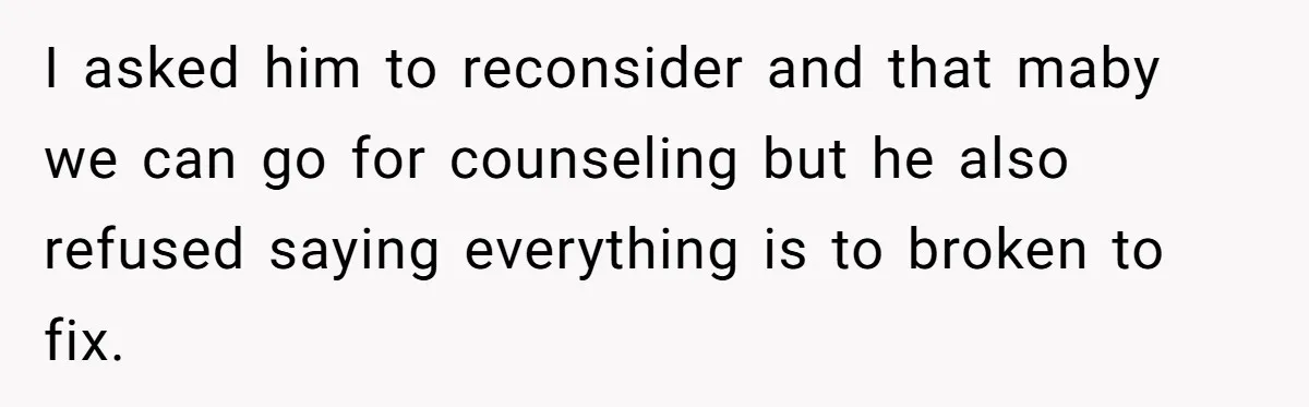 I asked him to reconsider and that maby we can go for counseling but he also refused saying everything is to broken to fix.