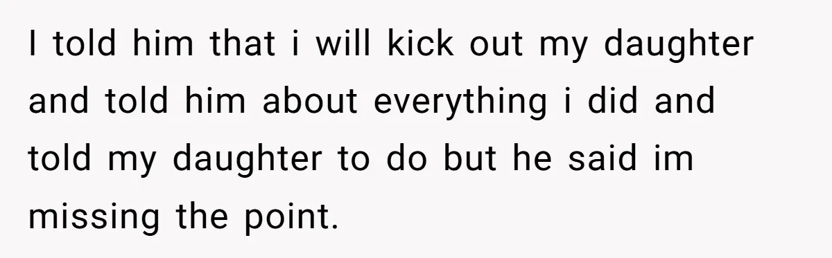 I told him that i will kick out my daughter and told him about everything i did and told my daughter to do but he said im missing the point.