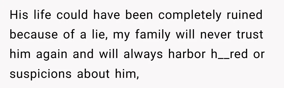 His life could have been completely ruined because of a lie, my family will never trust him again and will always harbor h__red or suspicions about him,