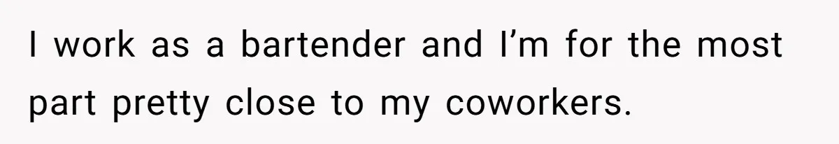 I work as a bartender and I’m for the most part pretty close to my coworkers.