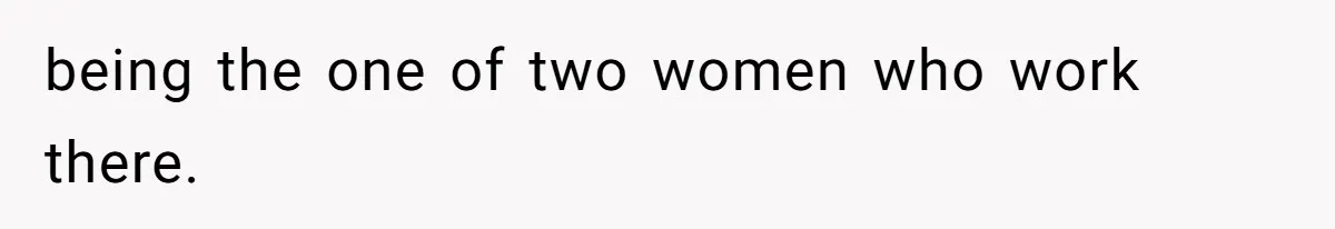 being the one of two women who work there.