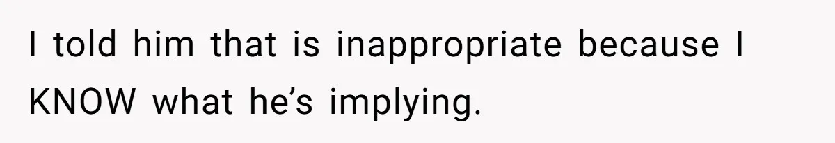 I told him that is inappropriate because I KNOW what he’s implying.