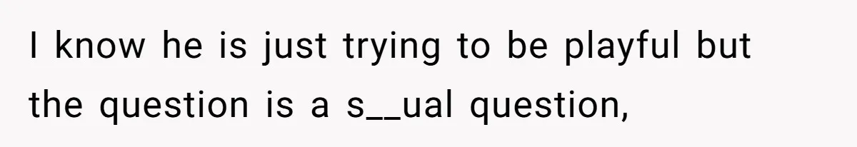 I know he is just trying to be playful but the question is a s__ual question,