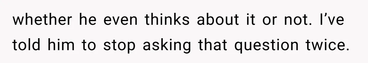 whether he even thinks about it or not. I’ve told him to stop asking that question twice.