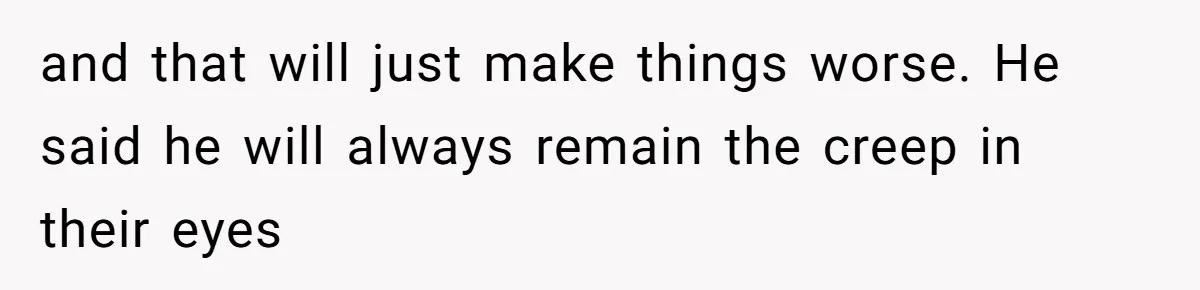 and that will just make things worse. He said he will always remain the creep in their eyes