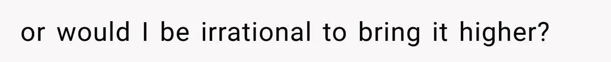 or would I be irrational to bring it higher?