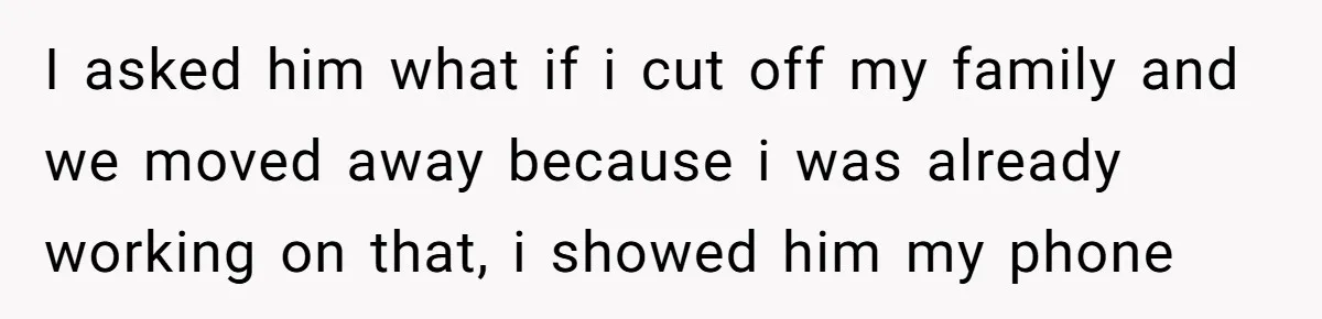 I asked him what if i cut off my family and we moved away because i was already working on that, i showed him my phone