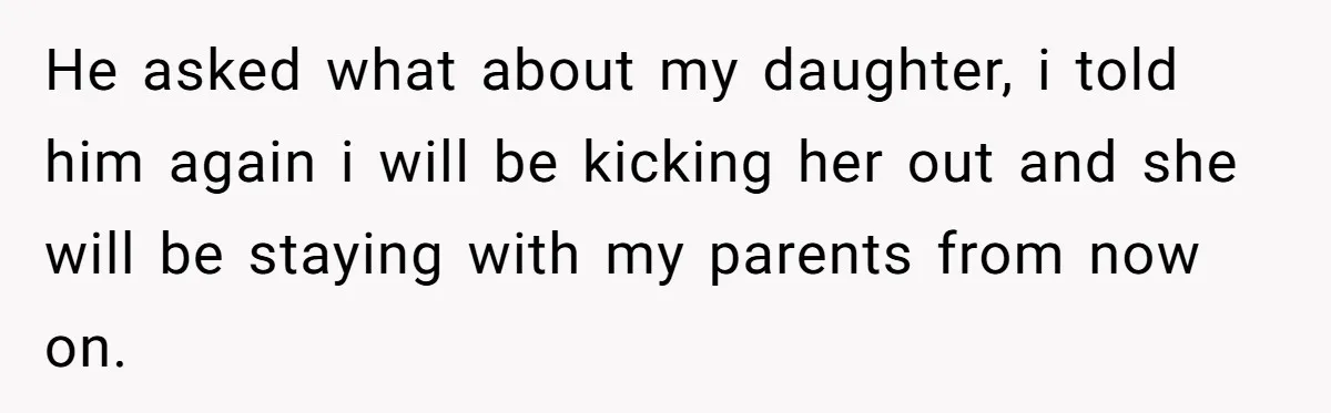 He asked what about my daughter, i told him again i will be kicking her out and she will be staying with my parents from now on.