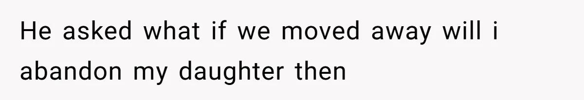 He asked what if we moved away will i abandon my daughter then