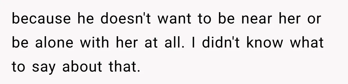 because he doesn't want to be near her or be alone with her at all. I didn't know what to say about that.