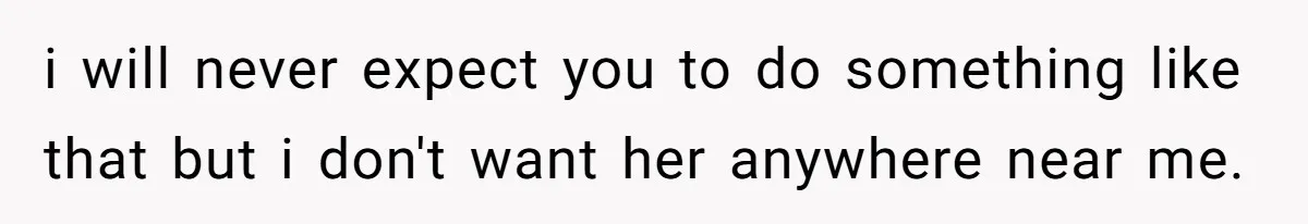 i will never expect you to do something like that but i don't want her anywhere near me.