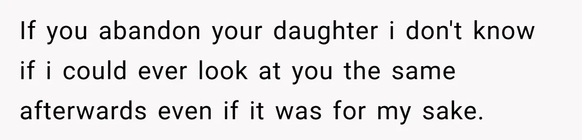 If you abandon your daughter i don't know if i could ever look at you the same afterwards even if it was for my sake.