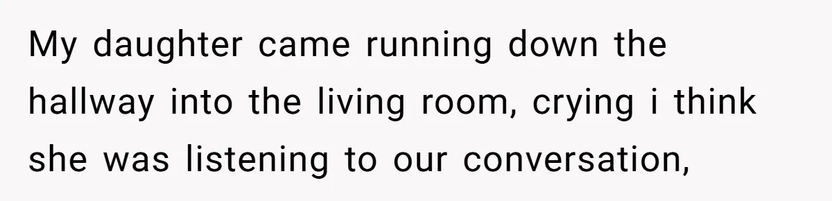 My daughter came running down the hallway into the living room, crying i think she was listening to our conversation,