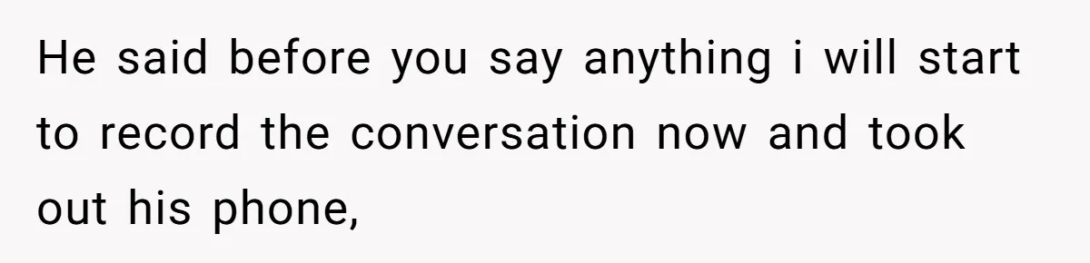 He said before you say anything i will start to record the conversation now and took out his phone,