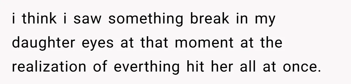 i think i saw something break in my daughter eyes at that moment at the realization of everthing hit her all at once.