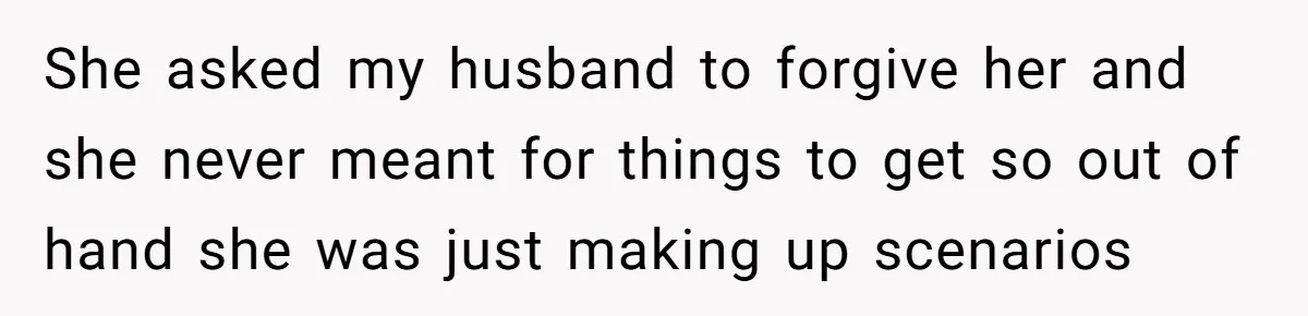 She asked my husband to forgive her and she never meant for things to get so out of hand she was just making up scenarios