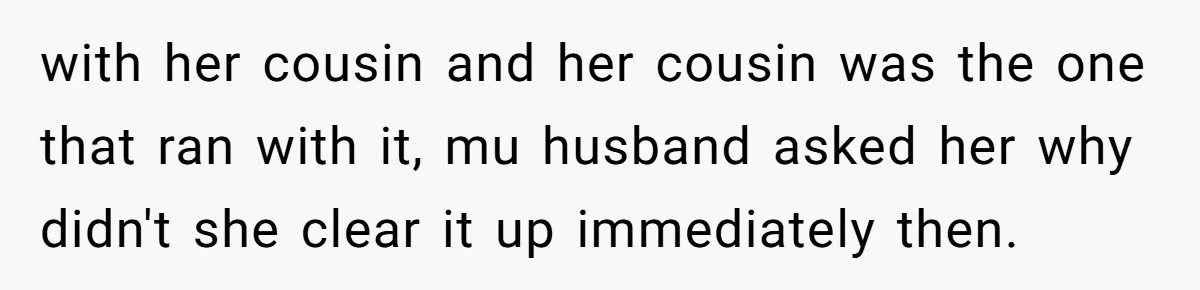 with her cousin and her cousin was the one that ran with it, mu husband asked her why didn't she clear it up immediately then.
