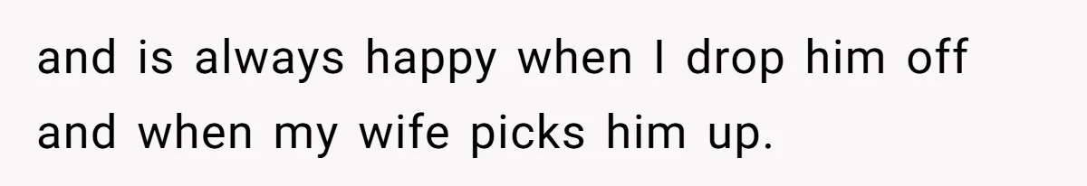 and is always happy when I drop him off and when my wife picks him up.