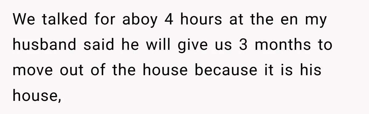 We talked for aboy 4 hours at the en my husband said he will give us 3 months to move out of the house because it is his house,