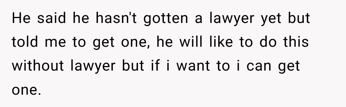 He said he hasn't gotten a lawyer yet but told me to get one, he will like to do this without lawyer but if i want to i can get...