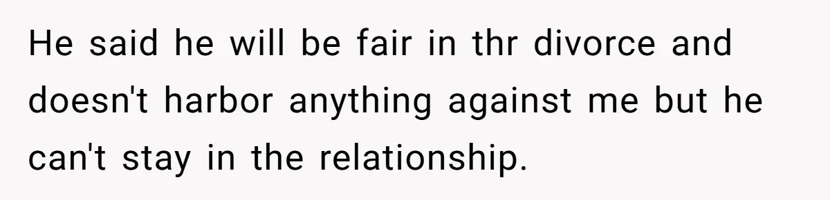 He said he will be fair in thr divorce and doesn't harbor anything against me but he can't stay in the relationship.