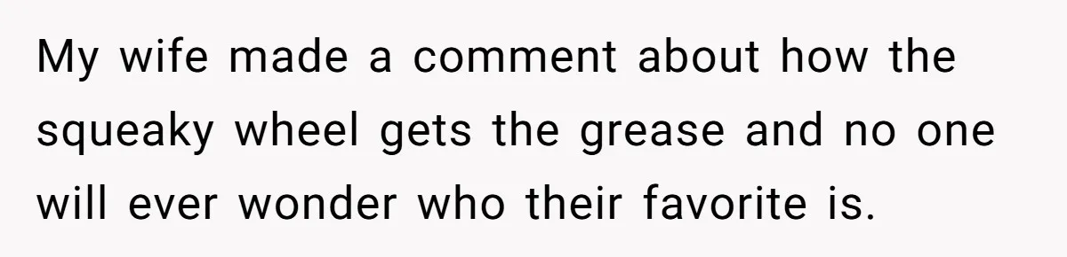 My wife made a comment about how the squeaky wheel gets the grease and no one will ever wonder who their favorite is.