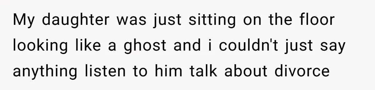 My daughter was just sitting on the floor looking like a ghost and i couldn't just say anything listen to him talk about divorce