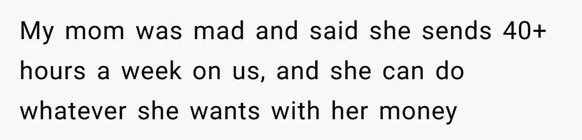 My mom was mad and said she sends 40+ hours a week on us, and she can do whatever she wants with her money