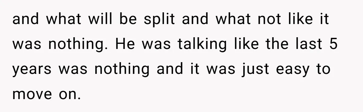 and what will be split and what not like it was nothing. He was talking like the last 5 years was nothing and it was just easy to move on.