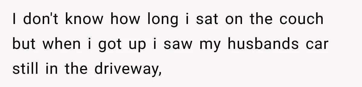 I don't know how long i sat on the couch but when i got up i saw my husbands car still in the driveway,