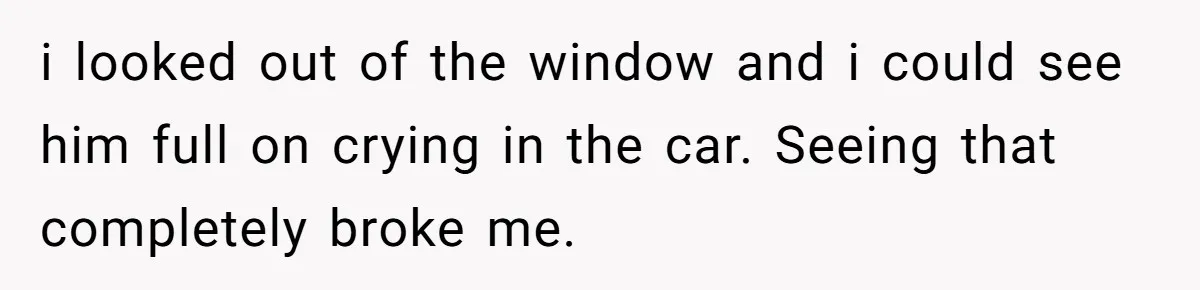 i looked out of the window and i could see him full on crying in the car. Seeing that completely broke me.