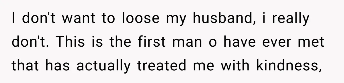 I don't want to loose my husband, i really don't. This is the first man o have ever met that has actually treated me with kindness,