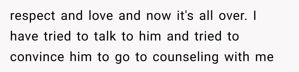 respect and love and now it's all over. I have tried to talk to him and tried to convince him to go to counseling with me