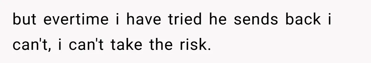 but evertime i have tried he sends back i can't, i can't take the risk.