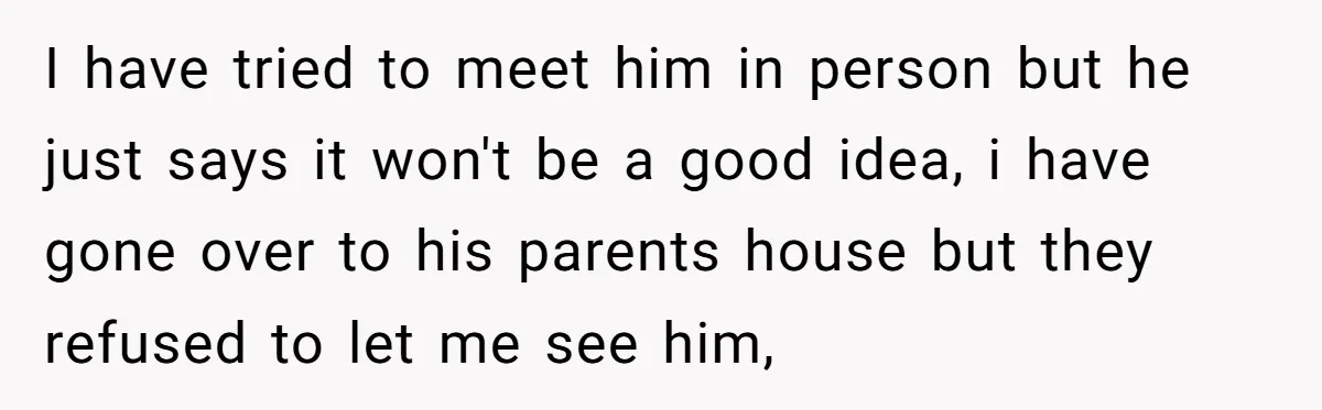 I have tried to meet him in person but he just says it won't be a good idea, i have gone over to his parents house but they refused to...