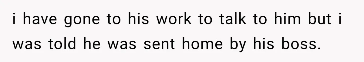 i have gone to his work to talk to him but i was told he was sent home by his boss.