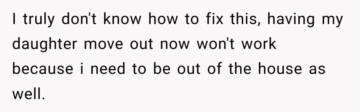 I truly don't know how to fix this, having my daughter move out now won't work because i need to be out of the house as well.
