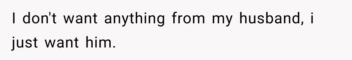 I don't want anything from my husband, i just want him.