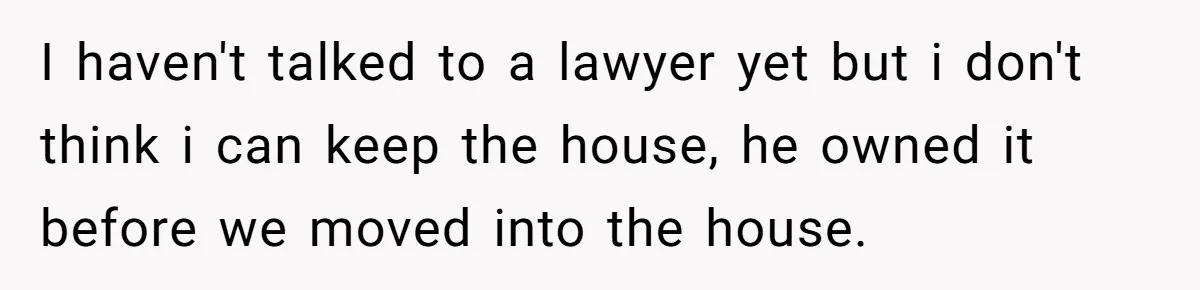I haven't talked to a lawyer yet but i don't think i can keep the house, he owned it before we moved into the house.