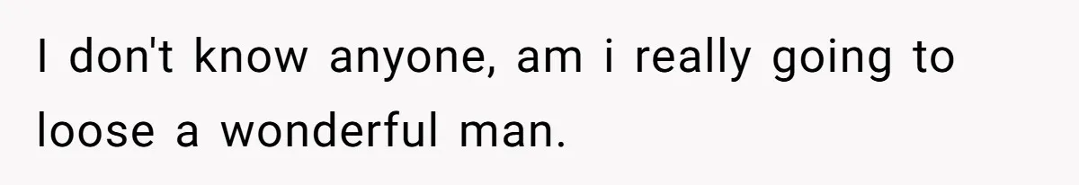 I don't know anyone, am i really going to loose a wonderful man.